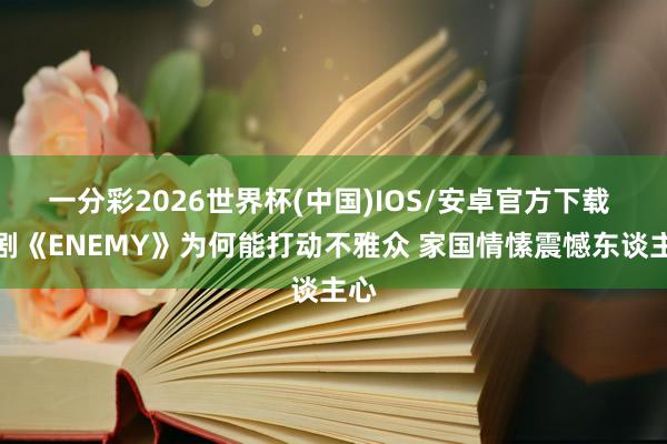 一分彩2026世界杯(中国)IOS/安卓官方下载 短剧《ENEMY》为何能打动不雅众 家国情愫震憾东谈主心