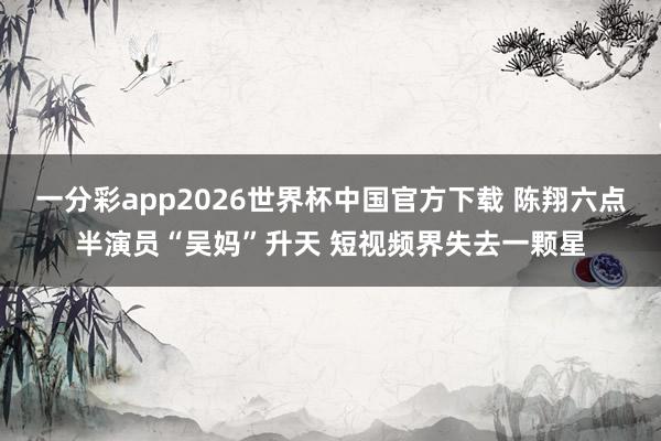 一分彩app2026世界杯中国官方下载 陈翔六点半演员“吴妈”升天 短视频界失去一颗星