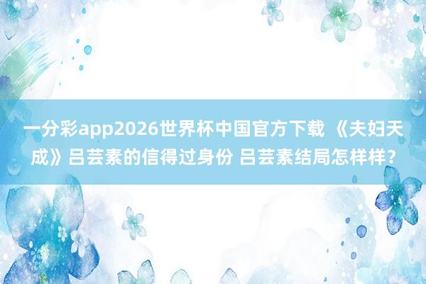 一分彩app2026世界杯中国官方下载 《夫妇天成》吕芸素的信得过身份 吕芸素结局怎样样？