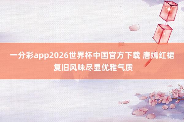 一分彩app2026世界杯中国官方下载 唐嫣红裙 复旧风味尽显优雅气质