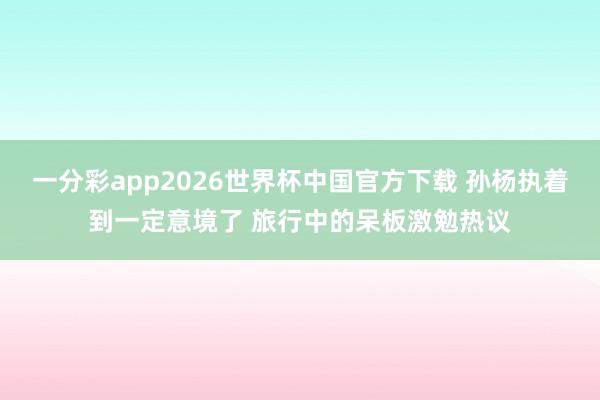 一分彩app2026世界杯中国官方下载 孙杨执着到一定意境了 旅行中的呆板激勉热议