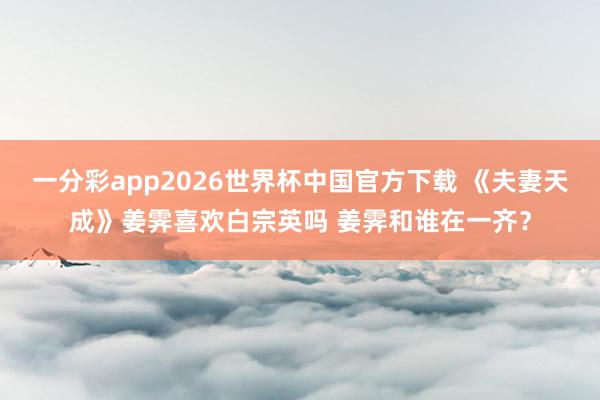 一分彩app2026世界杯中国官方下载 《夫妻天成》姜霁喜欢白宗英吗 姜霁和谁在一齐？