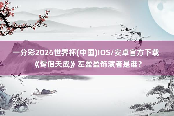 一分彩2026世界杯(中国)IOS/安卓官方下载 《鸳侣天成》左盈盈饰演者是谁？