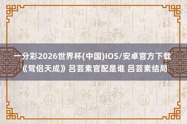 一分彩2026世界杯(中国)IOS/安卓官方下载 《鸳侣天成》吕芸素官配是谁 吕芸素结局