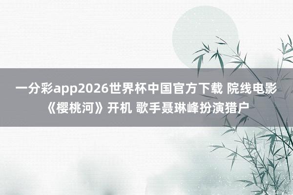 一分彩app2026世界杯中国官方下载 院线电影《樱桃河》开机 歌手聂琳峰扮演猎户