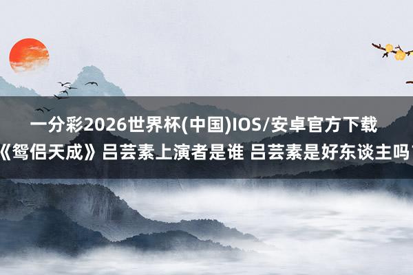 一分彩2026世界杯(中国)IOS/安卓官方下载 《鸳侣天成》吕芸素上演者是谁 吕芸素是好东谈主吗？