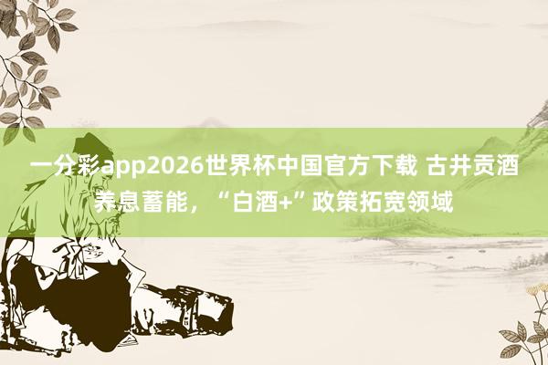 一分彩app2026世界杯中国官方下载 古井贡酒养息蓄能，“白酒+”政策拓宽领域