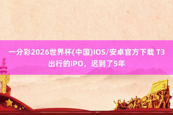 一分彩2026世界杯(中国)IOS/安卓官方下载 T3出行的IPO，迟到了5年