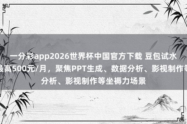 一分彩app2026世界杯中国官方下载 豆包试水付费订阅：最高500元/月，聚焦PPT生成、数据分析、影视制作等坐褥力场景