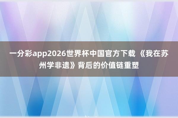一分彩app2026世界杯中国官方下载 《我在苏州学非遗》背后的价值链重塑