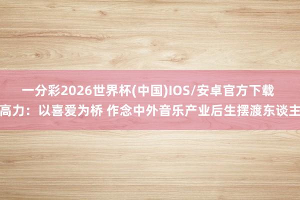 一分彩2026世界杯(中国)IOS/安卓官方下载 高力：以喜爱为桥 作念中外音乐产业后生摆渡东谈主
