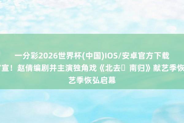 一分彩2026世界杯(中国)IOS/安卓官方下载 重磅官宣！赵倩编剧并主演独角戏《北去・南归》献艺季恢弘启幕