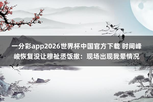 一分彩app2026世界杯中国官方下载 时间峰峻恢复没让穆祉丞饭撒:现场出现我晕情况