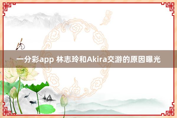 一分彩app 林志玲和Akira交游的原因曝光