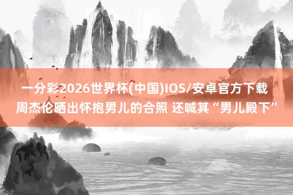 一分彩2026世界杯(中国)IOS/安卓官方下载 周杰伦晒出怀抱男儿的合照 还喊其“男儿殿下”