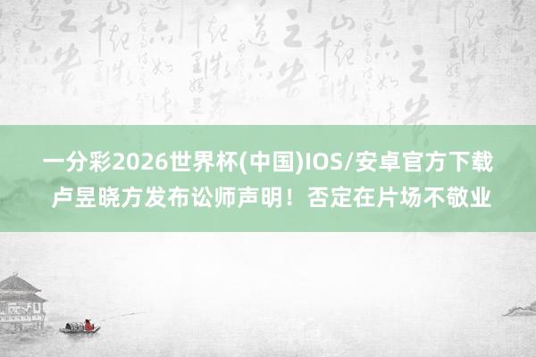 一分彩2026世界杯(中国)IOS/安卓官方下载 卢昱晓方发布讼师声明!否定在片场不敬业