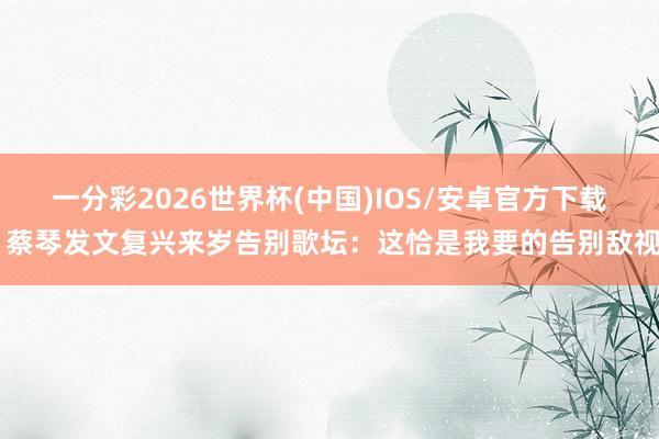一分彩2026世界杯(中国)IOS/安卓官方下载 蔡琴发文复兴来岁告别歌坛：这恰是我要的告别敌视
