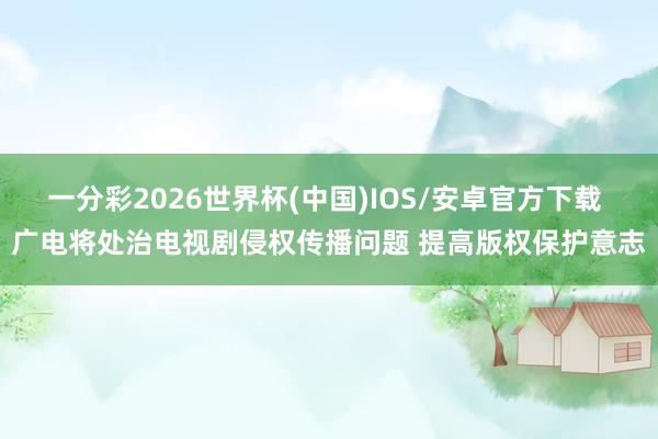 一分彩2026世界杯(中国)IOS/安卓官方下载 广电将处治电视剧侵权传播问题 提高版权保护意志