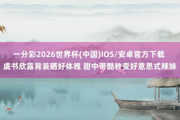 一分彩2026世界杯(中国)IOS/安卓官方下载 虞书欣露背装晒好体魄 甜中带酷秒变好意思式辣妹