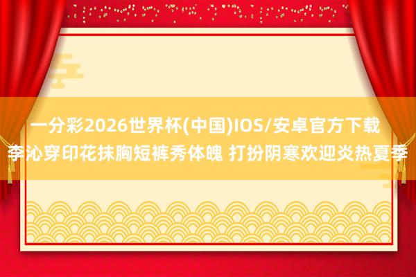 一分彩2026世界杯(中国)IOS/安卓官方下载 李沁穿印花抹胸短裤秀体魄 打扮阴寒欢迎炎热夏季
