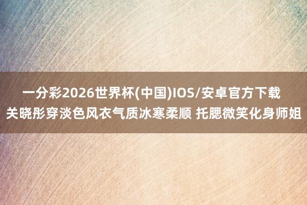 一分彩2026世界杯(中国)IOS/安卓官方下载 关晓彤穿淡色风衣气质冰寒柔顺 托腮微笑化身师姐
