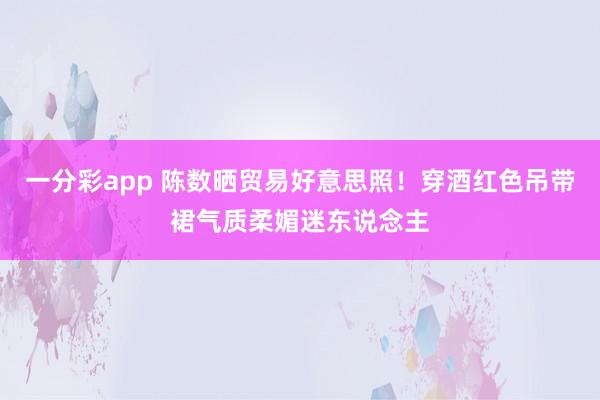 一分彩app 陈数晒贸易好意思照！穿酒红色吊带裙气质柔媚迷东说念主