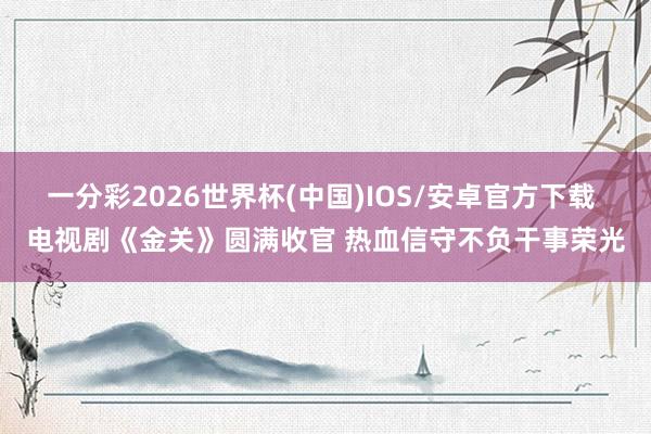 一分彩2026世界杯(中国)IOS/安卓官方下载 电视剧《金关》圆满收官 热血信守不负干事荣光