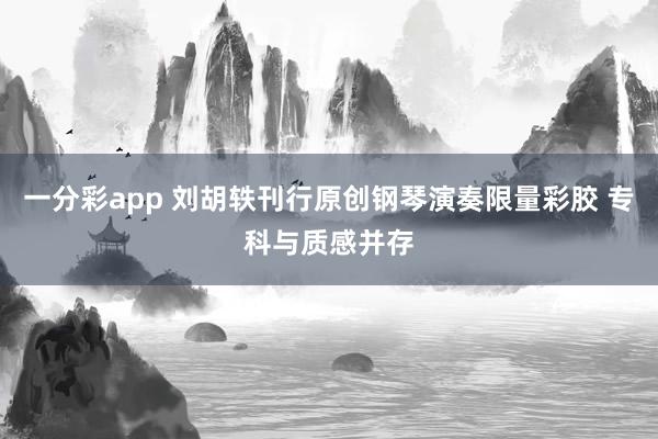 一分彩app 刘胡轶刊行原创钢琴演奏限量彩胶 专科与质感并存