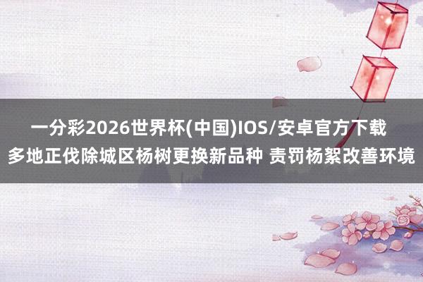 一分彩2026世界杯(中国)IOS/安卓官方下载 多地正伐除城区杨树更换新品种 责罚杨絮改善环境