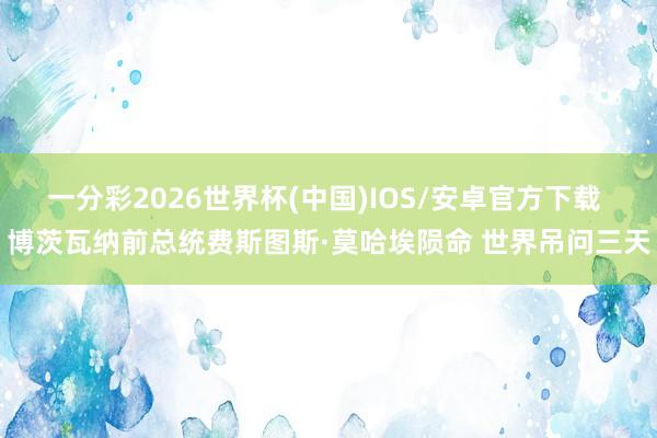一分彩2026世界杯(中国)IOS/安卓官方下载 博茨瓦纳前总统费斯图斯·莫哈埃陨命 世界吊问三天