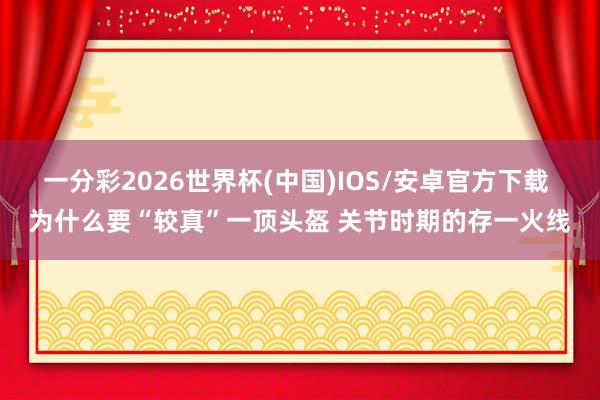 一分彩2026世界杯(中国)IOS/安卓官方下载 为什么要“较真”一顶头盔 关节时期的存一火线