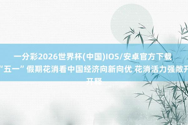 一分彩2026世界杯(中国)IOS/安卓官方下载 从“五一”假期花消看中国经济向新向优 花消活力强敞开释