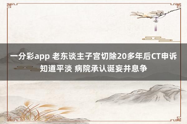 一分彩app 老东谈主子宫切除20多年后CT申诉知道平淡 病院承认诞妄并息争