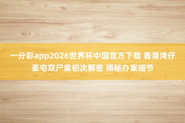 一分彩app2026世界杯中国官方下载 香港湾仔豪宅双尸案初次解密 揭秘办案细节