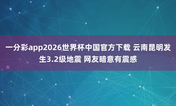 一分彩app2026世界杯中国官方下载 云南昆明发生3.2级地震 网友暗意有震感