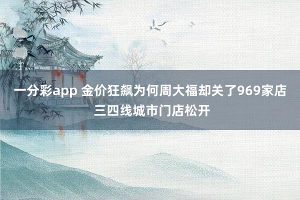 一分彩app 金价狂飙为何周大福却关了969家店 三四线城市门店松开