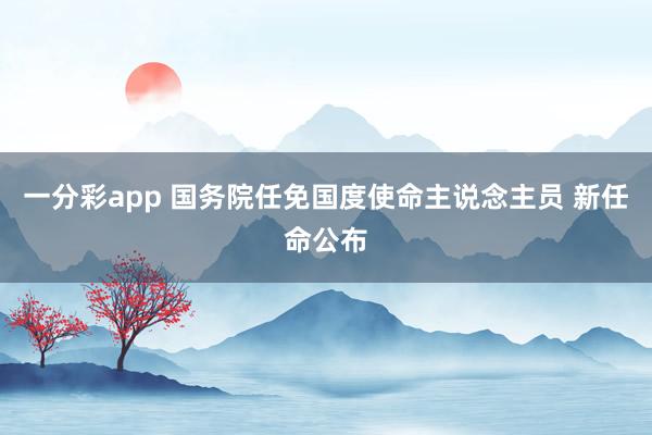 一分彩app 国务院任免国度使命主说念主员 新任命公布