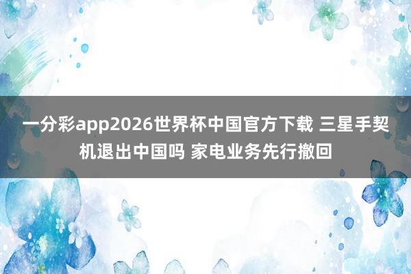 一分彩app2026世界杯中国官方下载 三星手契机退出中国吗 家电业务先行撤回