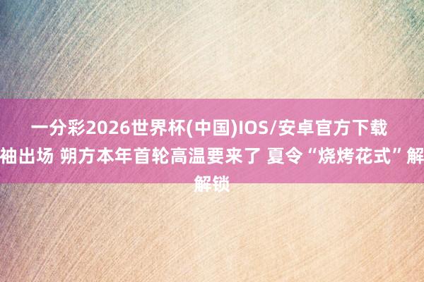 一分彩2026世界杯(中国)IOS/安卓官方下载 短袖出场 朔方本年首轮高温要来了 夏令“烧烤花式”解锁