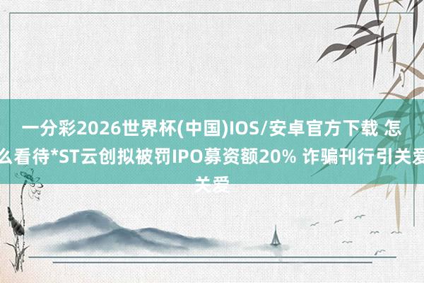 一分彩2026世界杯(中国)IOS/安卓官方下载 怎么看待*ST云创拟被罚IPO募资额20% 诈骗刊行引关爱