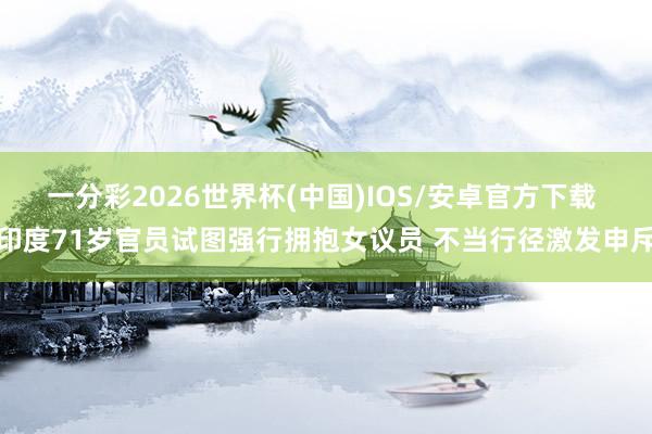 一分彩2026世界杯(中国)IOS/安卓官方下载 印度71岁官员试图强行拥抱女议员 不当行径激发申斥