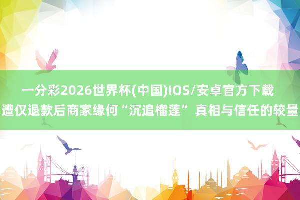 一分彩2026世界杯(中国)IOS/安卓官方下载 遭仅退款后商家缘何“沉追榴莲” 真相与信任的较量