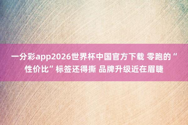 一分彩app2026世界杯中国官方下载 零跑的“性价比”标签还得撕 品牌升级近在眉睫