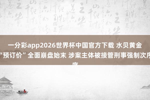 一分彩app2026世界杯中国官方下载 水贝黄金“预订价”全面崩盘始末 涉案主体被接管刑事强制次序