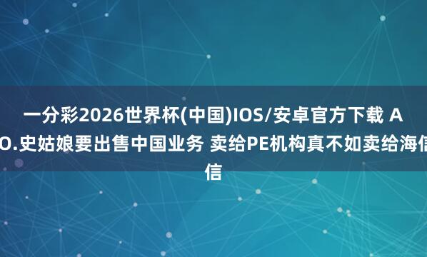 一分彩2026世界杯(中国)IOS/安卓官方下载 A.O.史姑娘要出售中国业务 卖给PE机构真不如卖给海信