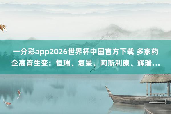 一分彩app2026世界杯中国官方下载 多家药企高管生变:恒瑞、复星、阿斯利康、辉瑞…