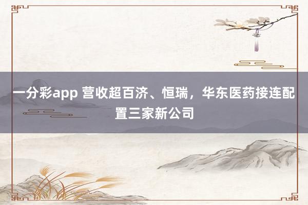 一分彩app 营收超百济、恒瑞,华东医药接连配置三家新公司