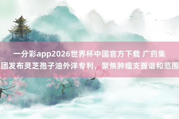一分彩app2026世界杯中国官方下载 广药集团发布灵芝孢子油外洋专利，聚焦肿瘤支握谐和范围