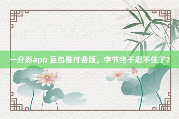 一分彩app 豆包推付费版，字节终于忍不住了？