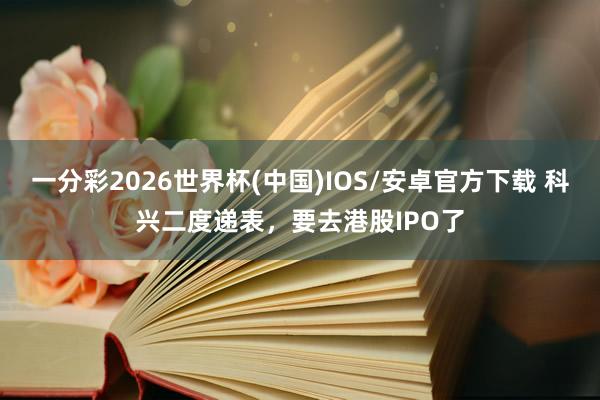 一分彩2026世界杯(中国)IOS/安卓官方下载 科兴二度递表,要去港股IPO了